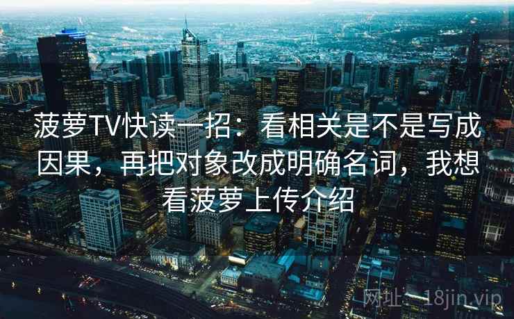 菠萝TV快读一招：看相关是不是写成因果，再把对象改成明确名词，我想看菠萝上传介绍