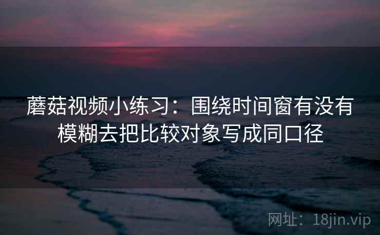 蘑菇视频小练习：围绕时间窗有没有模糊去把比较对象写成同口径