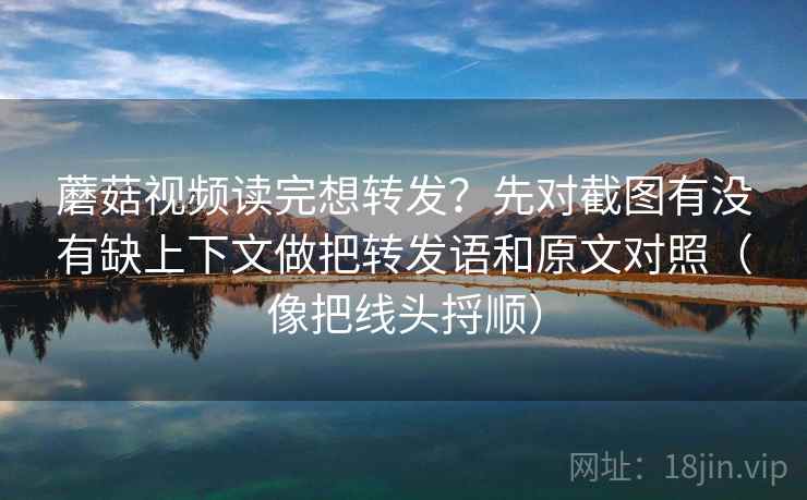 蘑菇视频读完想转发?先对截图有没有缺上下文做把转发语和原文对照(像把线头捋顺) 蘑菇视频读完想转发?先对截图有没有缺上下文做把转发语和原文对照(像把线头捋顺)