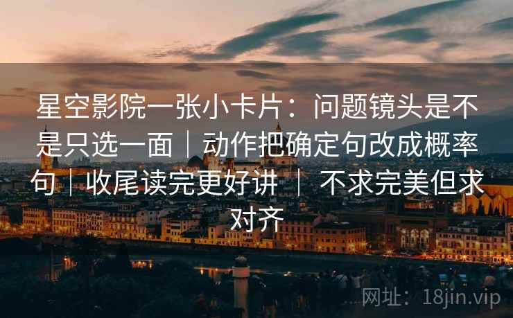 星空影院一张小卡片：问题镜头是不是只选一面｜动作把确定句改成概率句｜收尾读完更好讲 ｜ 不求完美但求对齐