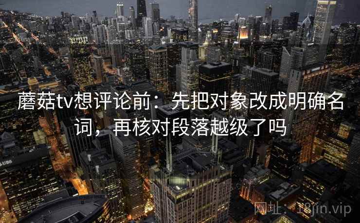 蘑菇tv想评论前：先把对象改成明确名词，再核对段落越级了吗