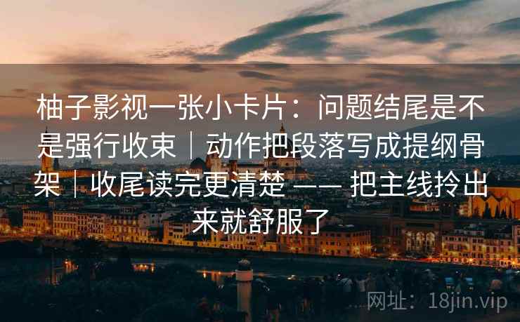 柚子影视一张小卡片：问题结尾是不是强行收束｜动作把段落写成提纲骨架｜收尾读完更清楚 —— 把主线拎出来就舒服了