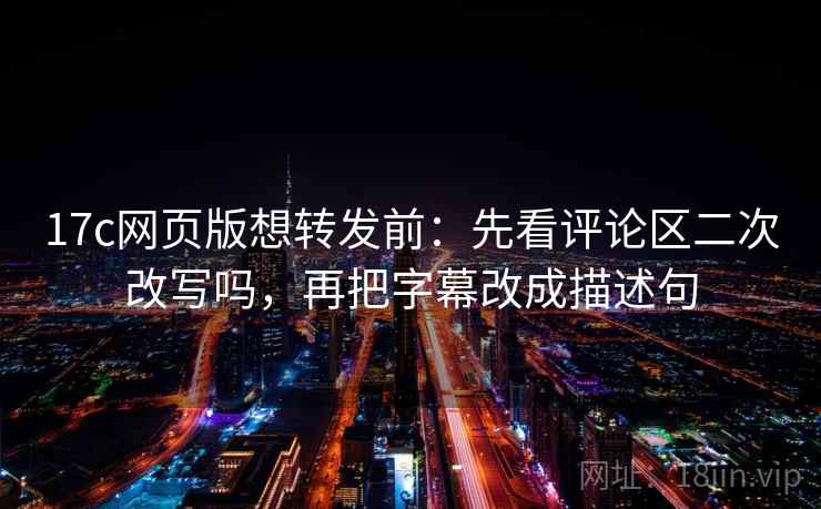 17c网页版想转发前：先看评论区二次改写吗，再把字幕改成描述句