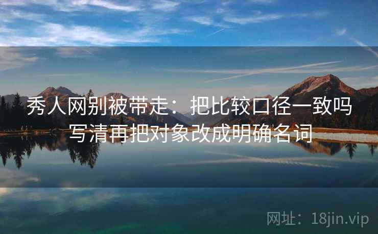 秀人网别被带走：把比较口径一致吗写清再把对象改成明确名词