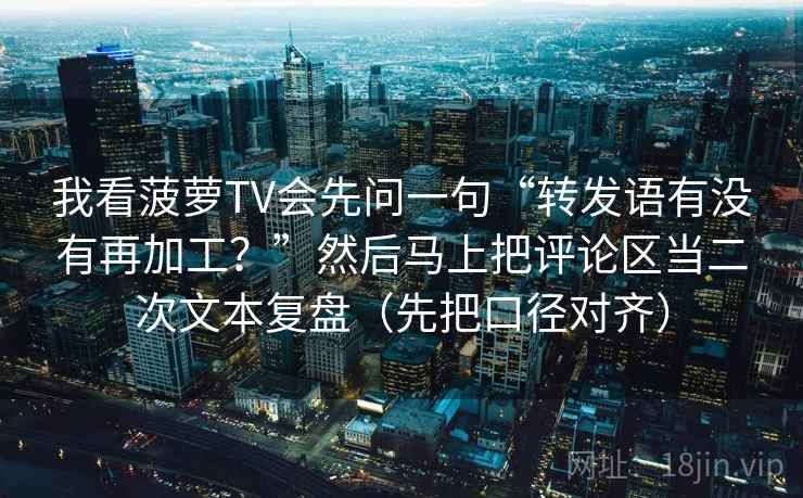 我看菠萝TV会先问一句“转发语有没有再加工？”然后马上把评论区当二次文本复盘（先把口径对齐）