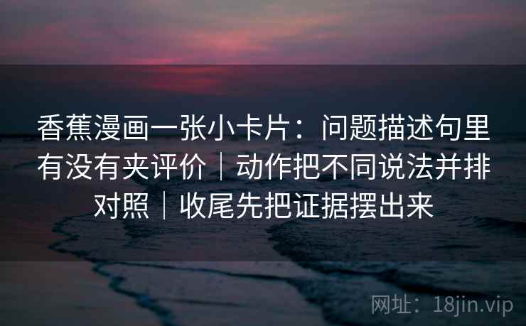 香蕉漫画一张小卡片：问题描述句里有没有夹评价｜动作把不同说法并排对照｜收尾先把证据摆出来