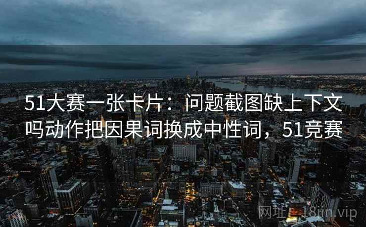 51大赛一张卡片：问题截图缺上下文吗动作把因果词换成中性词，51竞赛