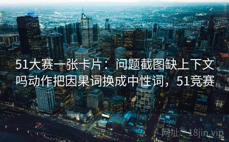 51大赛一张卡片：问题截图缺上下文吗动作把因果词换成中性词，51竞赛