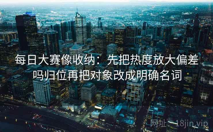 每日大赛像收纳：先把热度放大偏差吗归位再把对象改成明确名词