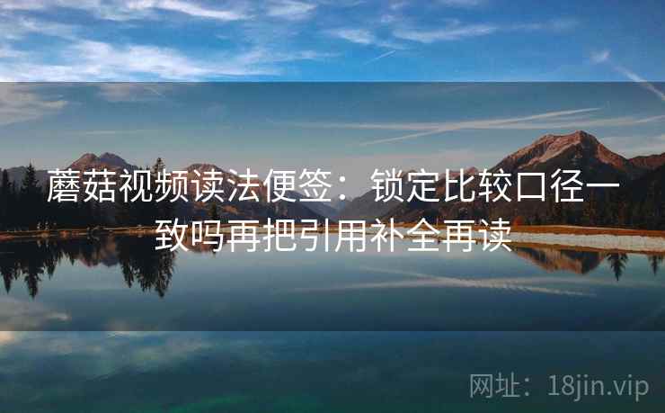 蘑菇视频读法便签：锁定比较口径一致吗再把引用补全再读