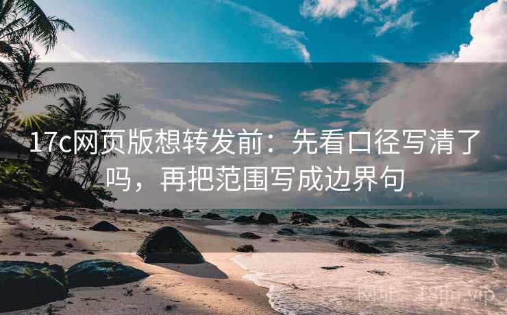 17c网页版想转发前：先看口径写清了吗，再把范围写成边界句