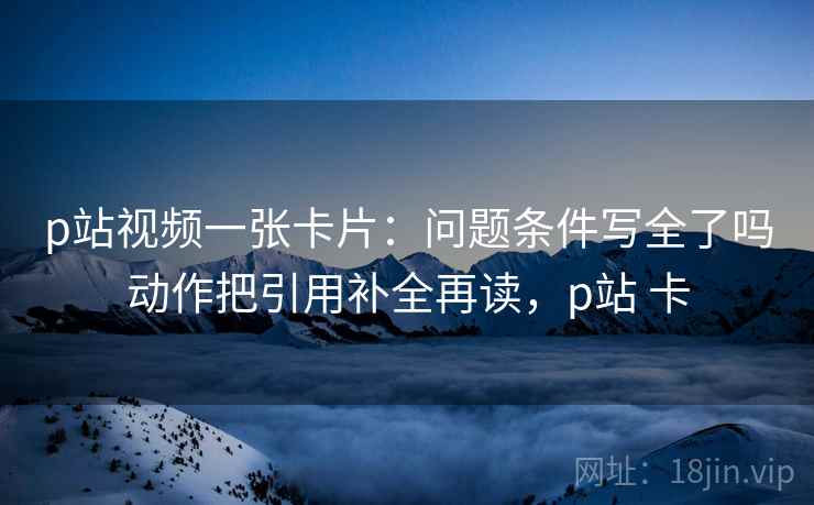 p站视频一张卡片：问题条件写全了吗动作把引用补全再读，p站 卡