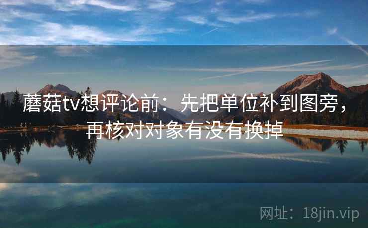蘑菇tv想评论前：先把单位补到图旁，再核对对象有没有换掉