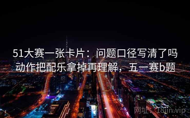 51大赛一张卡片：问题口径写清了吗动作把配乐拿掉再理解，五一赛b题