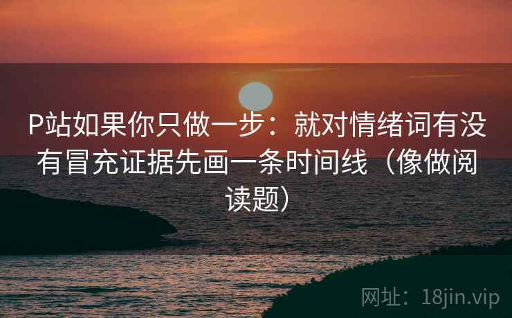 P站如果你只做一步：就对情绪词有没有冒充证据先画一条时间线（像做阅读题）
