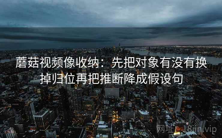 蘑菇视频像收纳：先把对象有没有换掉归位再把推断降成假设句