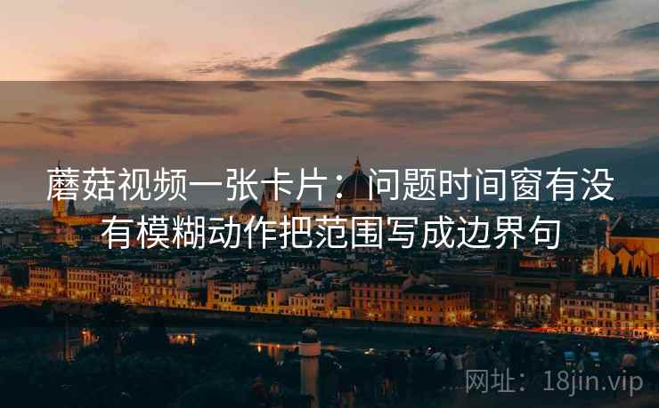 蘑菇视频一张卡片：问题时间窗有没有模糊动作把范围写成边界句