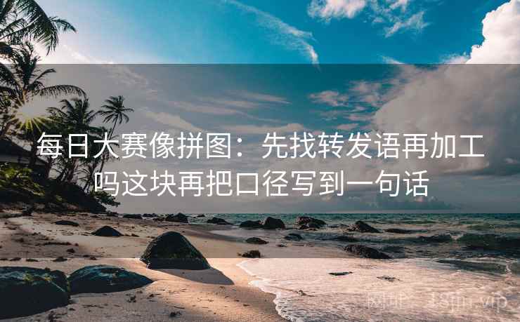 每日大赛像拼图：先找转发语再加工吗这块再把口径写到一句话