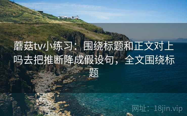 蘑菇tv小练习：围绕标题和正文对上吗去把推断降成假设句，全文围绕标题