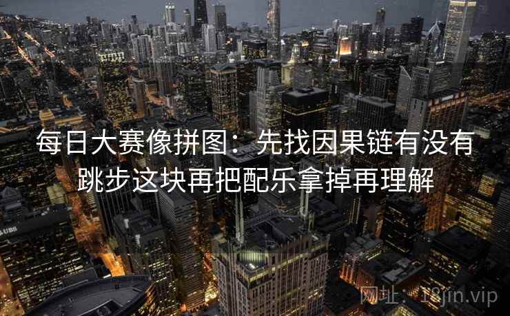 每日大赛像拼图:先找因果链有没有跳步这块再把配乐拿掉再理解 每日大赛像拼图:先找因果链有没有跳步这块再把配乐拿掉再理解