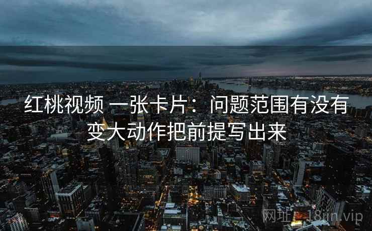 红桃视频 一张卡片：问题范围有没有变大动作把前提写出来