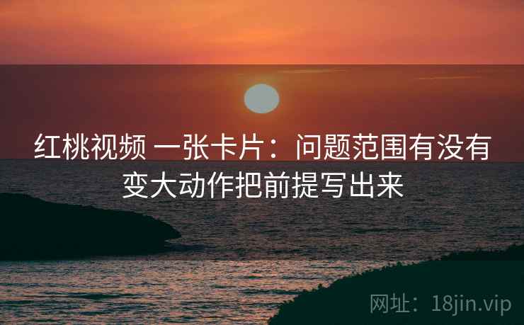 红桃视频 一张卡片：问题范围有没有变大动作把前提写出来