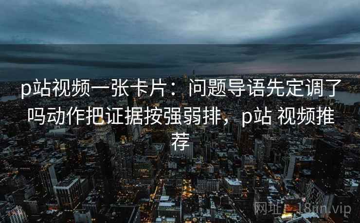 p站视频一张卡片：问题导语先定调了吗动作把证据按强弱排，p站 视频推荐