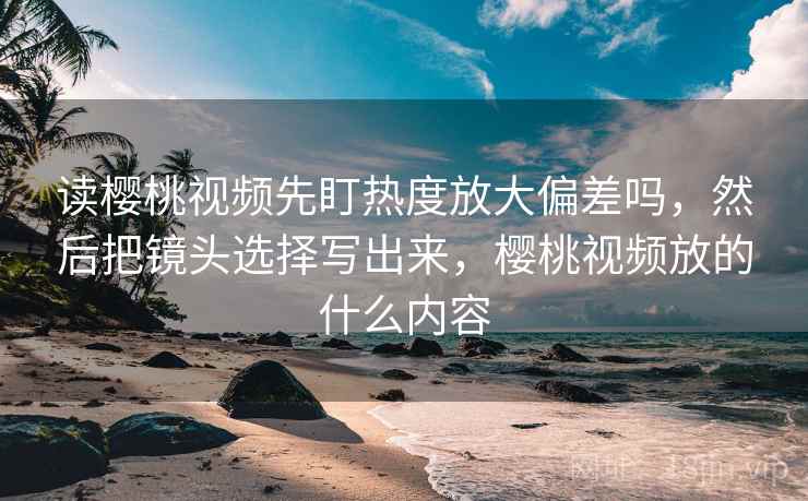读樱桃视频先盯热度放大偏差吗，然后把镜头选择写出来，樱桃视频放的什么内容