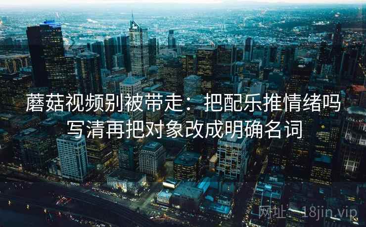 蘑菇视频别被带走：把配乐推情绪吗写清再把对象改成明确名词