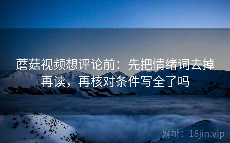 蘑菇视频想评论前:先把情绪词去掉再读,再核对条件写全了吗 蘑菇视频想评论前:先把情绪词去掉再读,再核对条件写全了吗