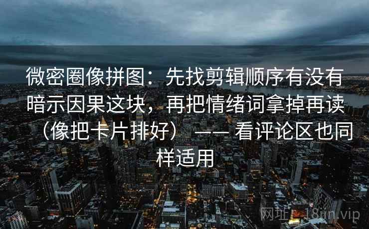 微密圈像拼图:先找剪辑顺序有没有暗示因果这块,再把情绪词拿掉再读(像把卡片排好) —— 看评论区也同样适用 微密圈像拼图:先找剪辑顺序有没有暗示因果这块,再把情绪词拿掉再读(像把卡片排好) —— 看评论区也同样适用