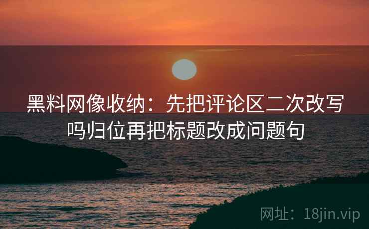黑料网像收纳:先把评论区二次改写吗归位再把标题改成问题句 黑料网像收纳:先把评论区二次改写吗归位再把标题改成问题句