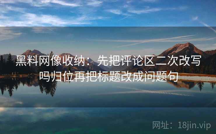 黑料网像收纳:先把评论区二次改写吗归位再把标题改成问题句 黑料网像收纳:先把评论区二次改写吗归位再把标题改成问题句