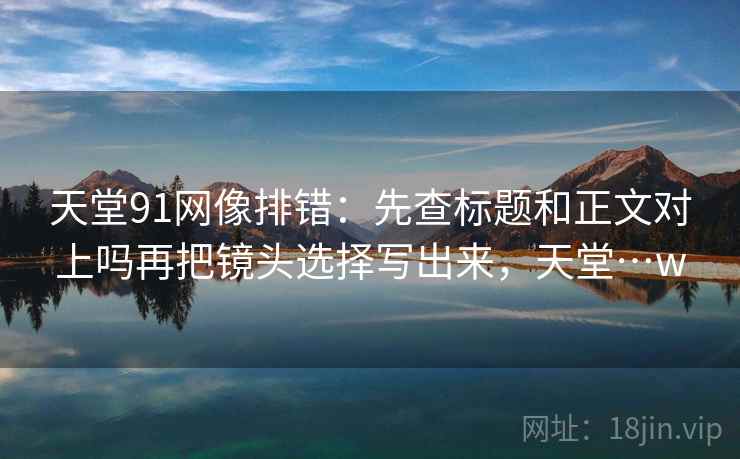 天堂91网像排错：先查标题和正文对上吗再把镜头选择写出来，天堂…w