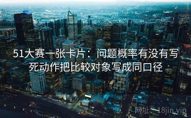 51大赛一张卡片:问题概率有没有写死动作把比较对象写成同口径 51大赛一张卡片:问题概率有没有写死动作把比较对象写成同口径