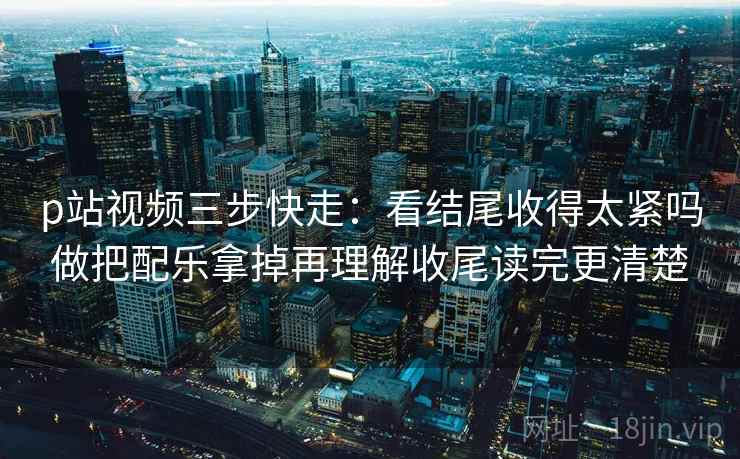 p站视频三步快走:看结尾收得太紧吗做把配乐拿掉再理解收尾读完更清楚 p站视频三步快走:看结尾收得太紧吗做把配乐拿掉再理解收尾读完更清楚