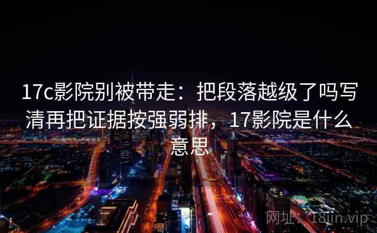 17c影院别被带走:把段落越级了吗写清再把证据按强弱排,17影院是什么意思 17c影院别被带走:把段落越级了吗写清再把证据按强弱排,17影院是什么意思