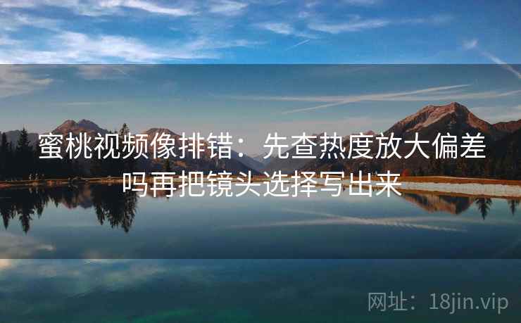 蜜桃视频像排错：先查热度放大偏差吗再把镜头选择写出来