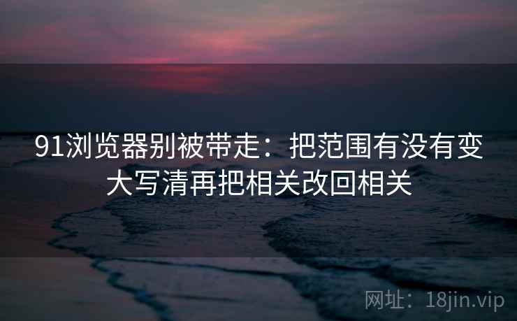 91浏览器别被带走:把范围有没有变大写清再把相关改回相关 91浏览器别被带走:把范围有没有变大写清再把相关改回相关