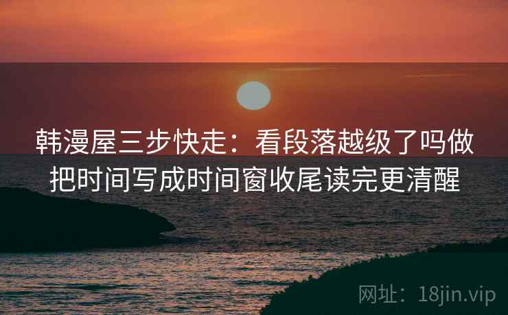 韩漫屋三步快走:看段落越级了吗做把时间写成时间窗收尾读完更清醒 韩漫屋三步快走:看段落越级了吗做把时间写成时间窗收尾读完更清醒