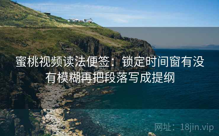 蜜桃视频读法便签：锁定时间窗有没有模糊再把段落写成提纲